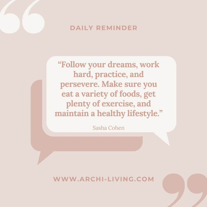 “Follow your dreams, work hard, practice, and persevere. Make sure you eat a variety of foods, get plenty of exercise and maintain a healthy lifestyle.” Sasha Cohen, Archi-living.com