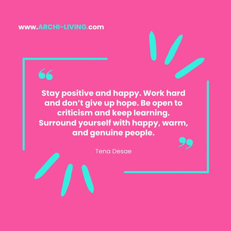 “Stay positive and happy. Work hard and don’t give up hope. Be open to criticism and keep learning. Surround yourself with happy, warm, and genuine people.” Tena Desae, Archi-living.com