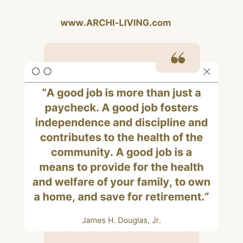 “A good job is more than just a paycheck. A good job fosters independence and discipline and contributes to the health of the community. A good job is a means to provide for the health and welfare of your family, to own a home, and save for retirement.” James H. Douglas, Jr., Archi-living.com